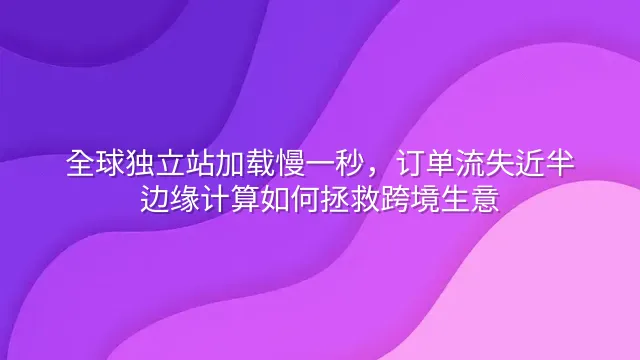 全球独立站加载慢一秒，订单流失近半：边缘计算如何拯救跨境生意
