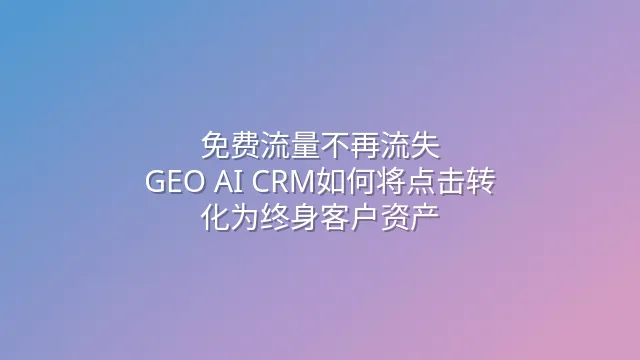 免费流量不再流失：GEO AI CRM如何将点击转化为终身客户资产