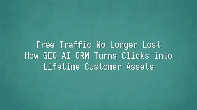 Free Traffic No Longer Lost: How GEO AI CRM Turns Clicks into Lifetime Customer Assets