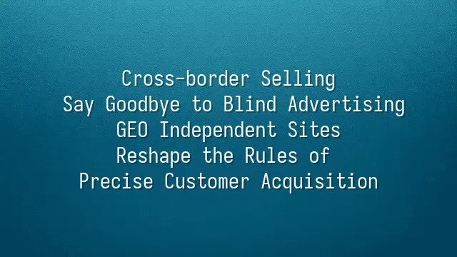 Cross-border Selling: Say Goodbye to Blind Advertising? GEO Independent Sites Reshape the Rules of Precise Customer Acquisition