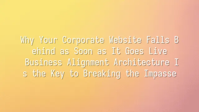 Why Your Corporate Website Falls Behind as Soon as It Goes Live? Business Alignment Architecture Is the Key to Breaking the Impasse