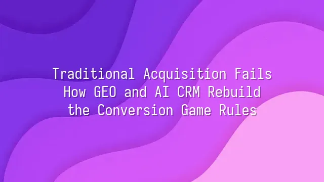 Traditional Acquisition Fails? How GEO and AI CRM Rebuild the Conversion Game Rules