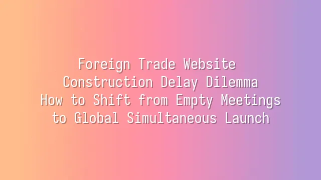 Foreign Trade Website Construction Delay Dilemma: How to Shift from Empty Meetings to Global Simultaneous Launch