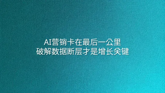 AI营销卡在最后一公里？破解数据断层才是增长关键