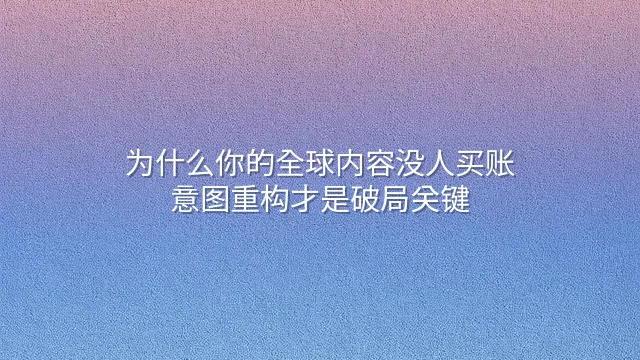 为什么你的全球内容没人买账？意图重构才是破局关键