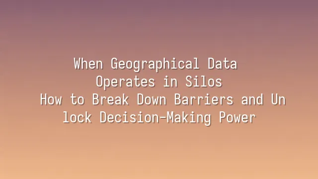 When Geographical Data Operates in Silos: How to Break Down Barriers and Unlock Decision-Making Power