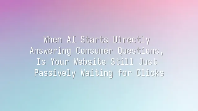 When AI Starts Directly Answering Consumer Questions, Is Your Website Still Just Passively Waiting for Clicks?