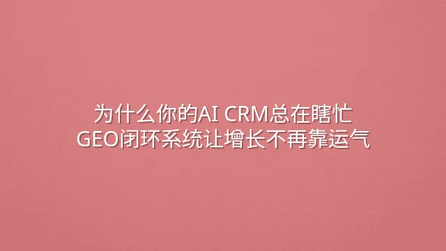 为什么你的AI CRM总在瞎忙？GEO闭环系统让增长不再靠运气
