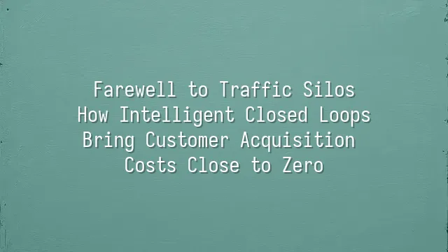 Farewell to Traffic Silos: How Intelligent Closed Loops Bring Customer Acquisition Costs Close to Zero