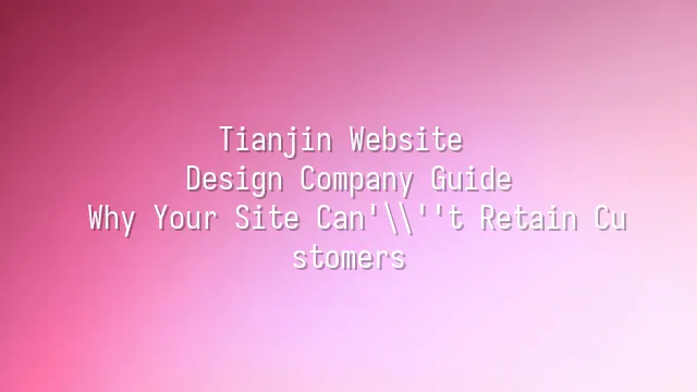 Tianjin Website Design Company Guide: Why Your Site Can't Retain Customers?