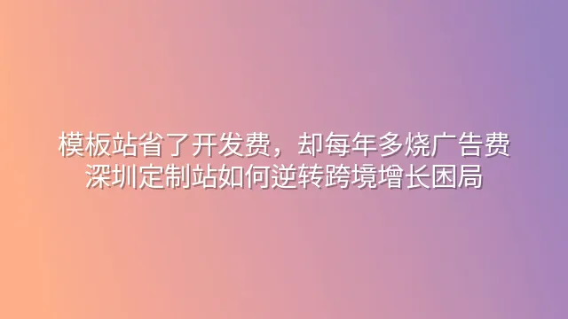 模板站省了开发费，却每年多烧广告费？深圳定制站如何逆转跨境增长困局