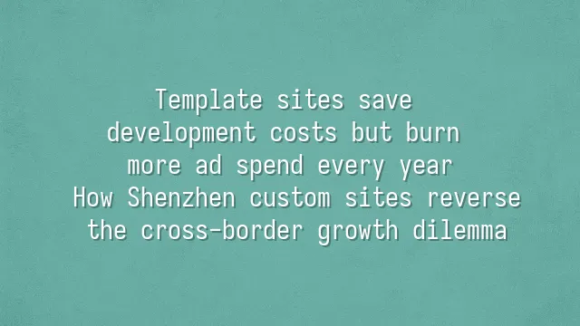Template sites save development costs but burn more ad spend every year? How Shenzhen custom sites reverse the cross-border growth dilemma
