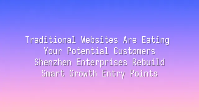 Traditional Websites Are Eating Your Potential Customers? Shenzhen Enterprises Rebuild Smart Growth Entry Points