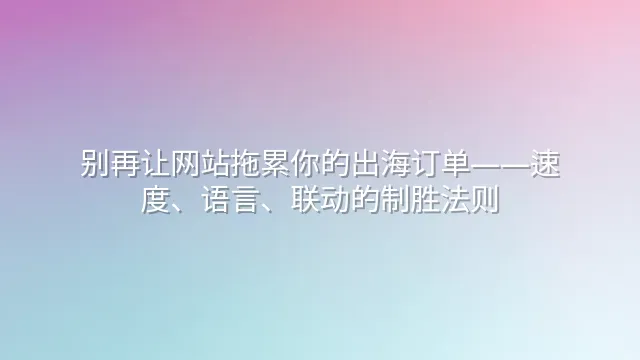 别再让网站拖累你的出海订单——速度、语言、联动的制胜法则