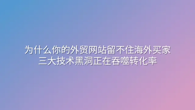 为什么你的外贸网站留不住海外买家？三大技术黑洞正在吞噬转化率