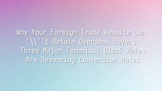 Why Your Foreign Trade Website Can't Retain Overseas Buyers? Three Major Technical Black Holes Are Devouring Conversion Rates