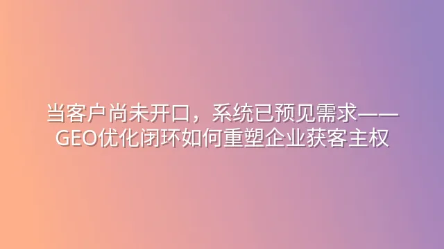 当客户尚未开口，系统已预见需求——GEO优化闭环如何重塑企业获客主权