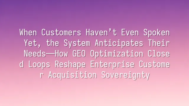 When Customers Haven’t Even Spoken Yet, the System Anticipates Their Needs—How GEO Optimization Closed Loops Reshape Enterprise Customer Acquisition Sovereignty