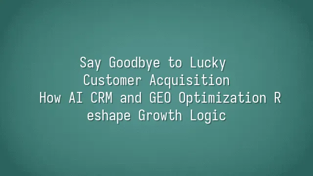 Say Goodbye to Lucky Customer Acquisition: How AI CRM and GEO Optimization Reshape Growth Logic