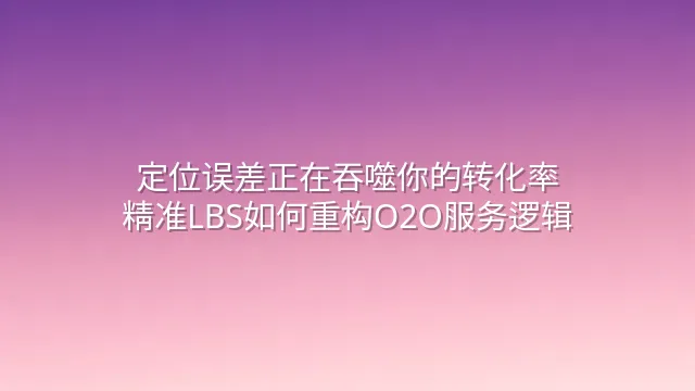 定位误差正在吞噬你的转化率？精准LBS如何重构O2O服务逻辑