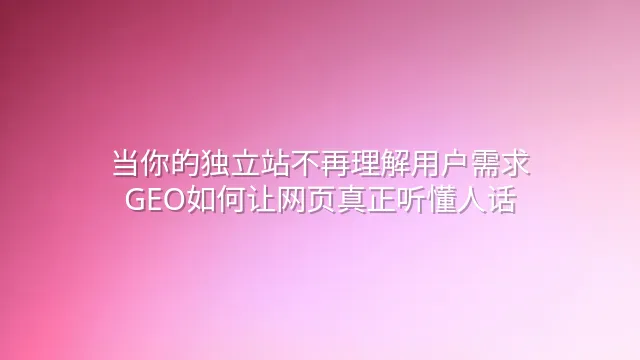 当你的独立站不再理解用户需求：GEO如何让网页真正听懂人话