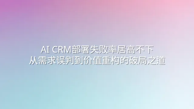 AI CRM部署失败率居高不下？从需求误判到价值重构的破局之道