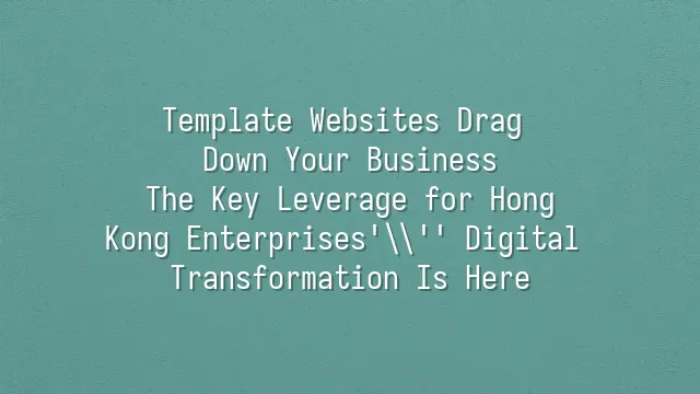 Template Websites Drag Down Your Business? The Key Leverage for Hong Kong Enterprises' Digital Transformation Is Here