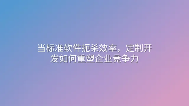 当标准软件扼杀效率，定制开发如何重塑企业竞争力