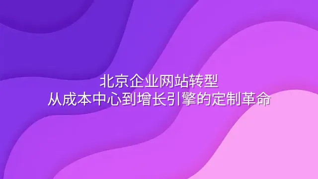 北京企业网站转型：从成本中心到增长引擎的定制革命