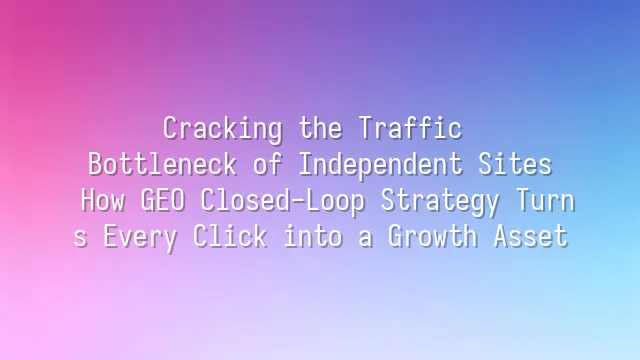 Cracking the Traffic Bottleneck of Independent Sites: How GEO Closed-Loop Strategy Turns Every Click into a Growth Asset
