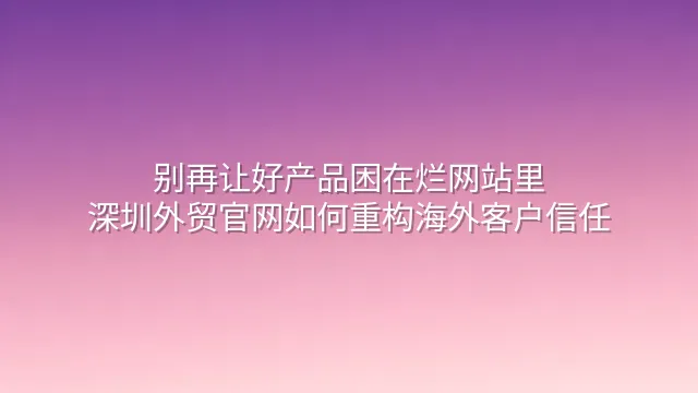 别再让好产品困在烂网站里：深圳外贸官网如何重构海外客户信任
