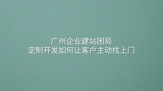 广州企业建站困局：定制开发如何让客户主动找上门