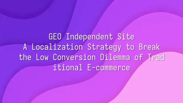 GEO Independent Site: A Localization Strategy to Break the Low Conversion Dilemma of Traditional E-commerce
