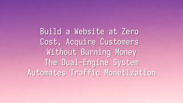 Build a Website at Zero Cost, Acquire Customers Without Burning Money: The Dual-Engine System Automates Traffic Monetization