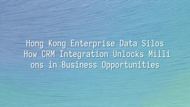 Hong Kong Enterprise Data Silos: How CRM Integration Unlocks Millions in Business Opportunities