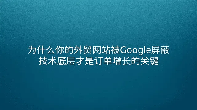 为什么你的外贸网站被Google屏蔽？技术底层才是订单增长的关键