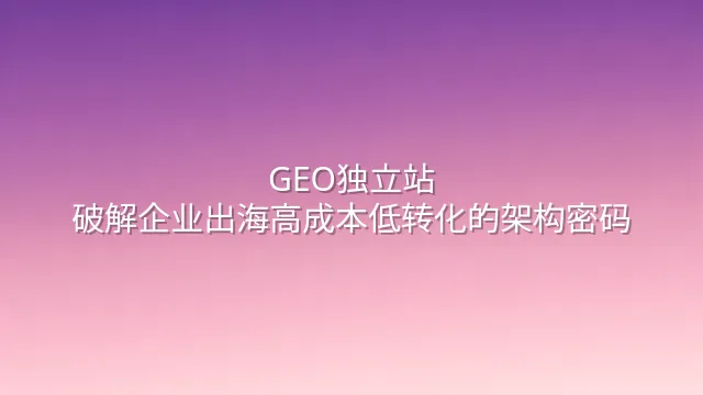 GEO独立站：破解企业出海高成本低转化的架构密码