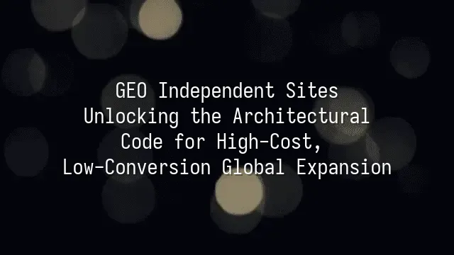 GEO Independent Sites: Unlocking the Architectural Code for High-Cost, Low-Conversion Global Expansion