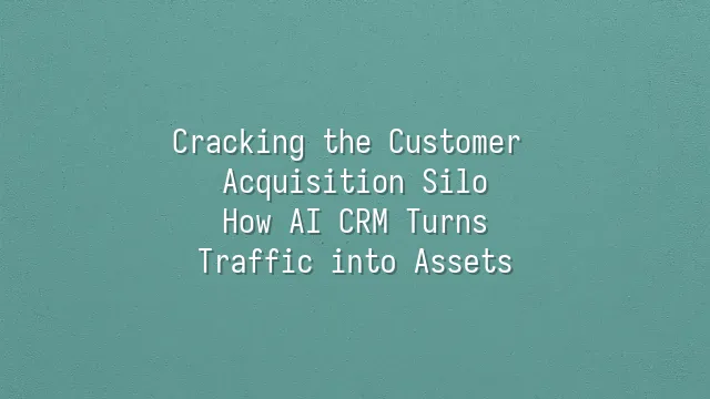 Cracking the Customer Acquisition Silo: How AI CRM Turns Traffic into Assets