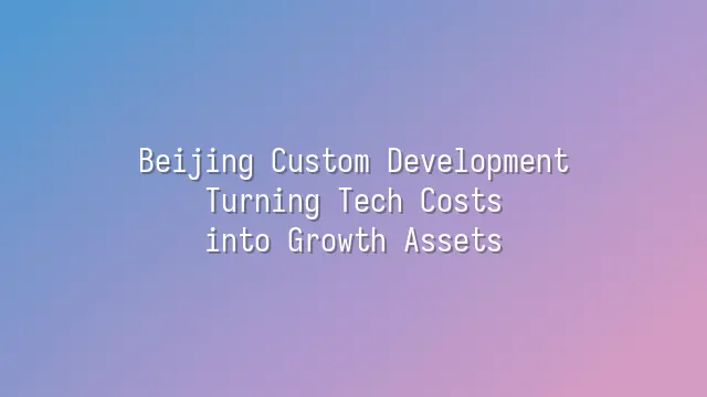 Beijing Custom Development: Turning Tech Costs into Growth Assets