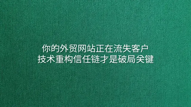 你的外贸网站正在流失客户？技术重构信任链才是破局关键