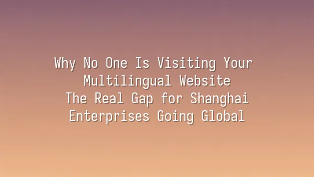 Why No One Is Visiting Your Multilingual Website? The Real Gap for Shanghai Enterprises Going Global