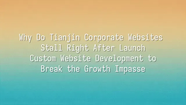 Why Do Tianjin Corporate Websites Stall Right After Launch? Custom Website Development to Break the Growth Impasse