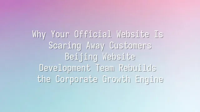 Why Your Official Website Is Scaring Away Customers? Beijing Website Development Team Rebuilds the Corporate Growth Engine