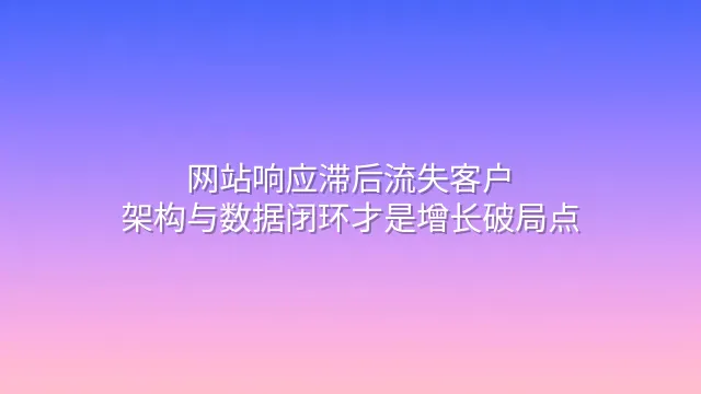 网站响应滞后流失客户？架构与数据闭环才是增长破局点