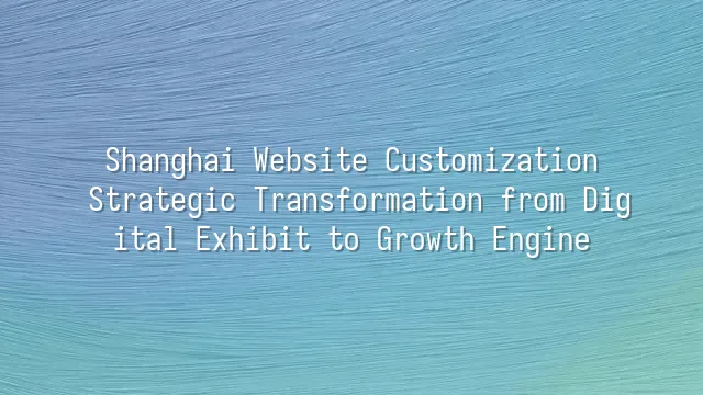 Shanghai Website Customization: Strategic Transformation from Digital Exhibit to Growth Engine