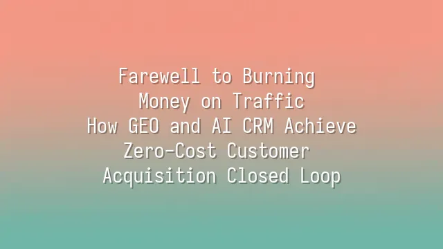 Farewell to Burning Money on Traffic: How GEO and AI CRM Achieve Zero-Cost Customer Acquisition Closed Loop