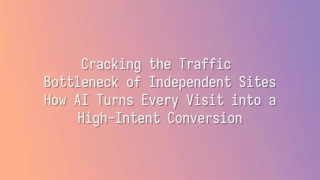 Cracking the Traffic Bottleneck of Independent Sites: How AI Turns Every Visit into a High-Intent Conversion