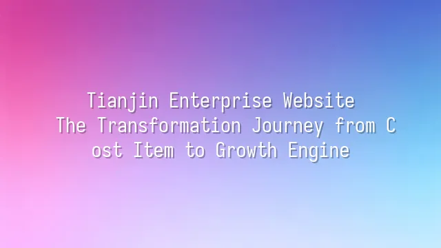 Tianjin Enterprise Website: The Transformation Journey from Cost Item to Growth Engine