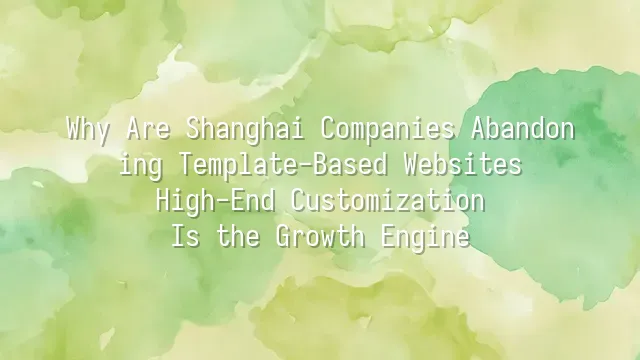 Why Are Shanghai Companies Abandoning Template-Based Websites? High-End Customization Is the Growth Engine